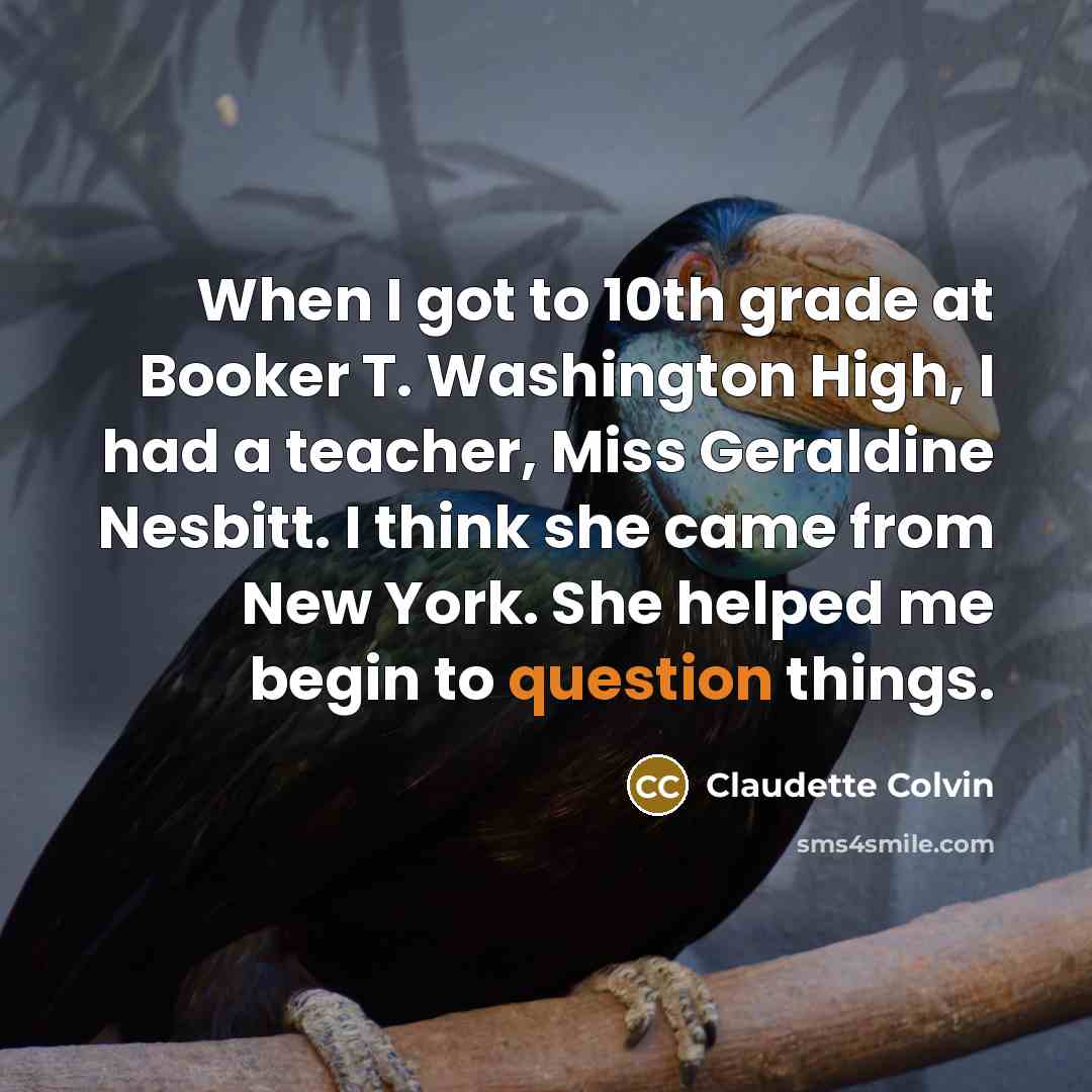 “When I got to 10th grade at Booker T. Washington High, I had a teacher, Miss Geraldine Nesbitt. I think she came from New York. She helped me begin to question things.” quote by Claudette Colvin