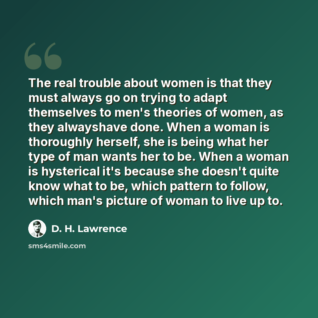 “The real trouble about women is that they must always go on trying to adapt themselves to men's theories of women, as they alwayshave done. When a woman is thoroughly herself, she is being what her type of man wants her to be. When a woman is hysterical it's because she doesn't quite know what to…” quote by D. H. Lawrence