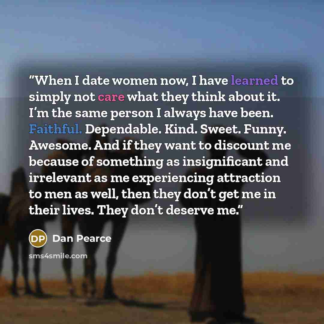 “When I date women now, I have learned to simply not care what they think about it. I’m the same person I always have been. Faithful. Dependable. Kind. Sweet. Funny. Awesome. And if they want to discount me because of something as insignificant and irrelevant as me experiencing attraction to men as…” quote by Dan Pearce
