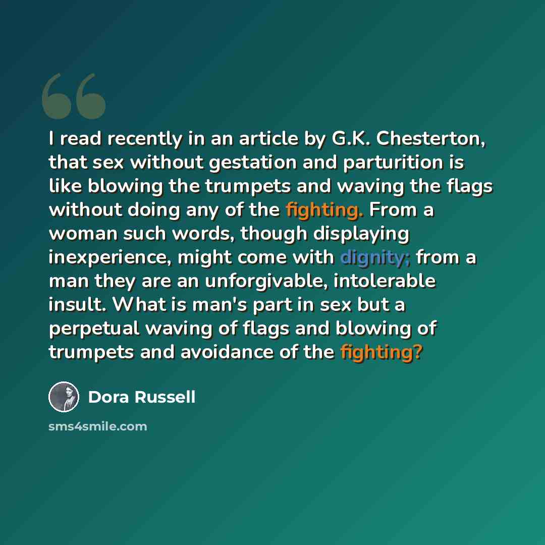 “I read recently in an article by G.K. Chesterton, that sex without gestation and parturition is like blowing the trumpets and waving the flags without doing any of the fighting. From a woman such words, though displaying inexperience, might come with dignity; from a man they are an unforgivable…” quote by Dora Russell