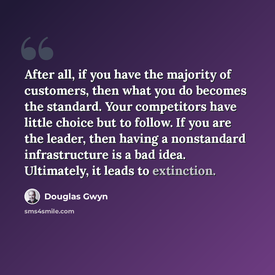 “After all, if you have the majority of customers, then what you do becomes the standard. Your competitors have little choice but to follow. If you are the leader, then having a nonstandard infrastructure is a bad idea. Ultimately, it leads to extinction.” quote by Douglas Gwyn