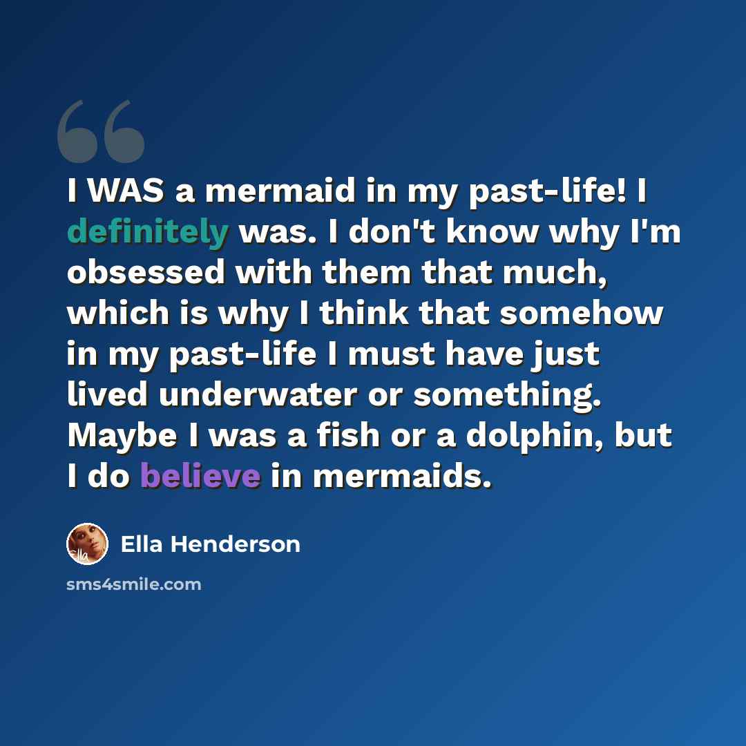 “I WAS a mermaid in my past-life! I definitely was. I don't know why I'm obsessed with them that much, which is why I think that somehow in my past-life I must have just lived underwater or something. Maybe I was a fish or a dolphin, but I do believe in mermaids.” quote by Ella Henderson