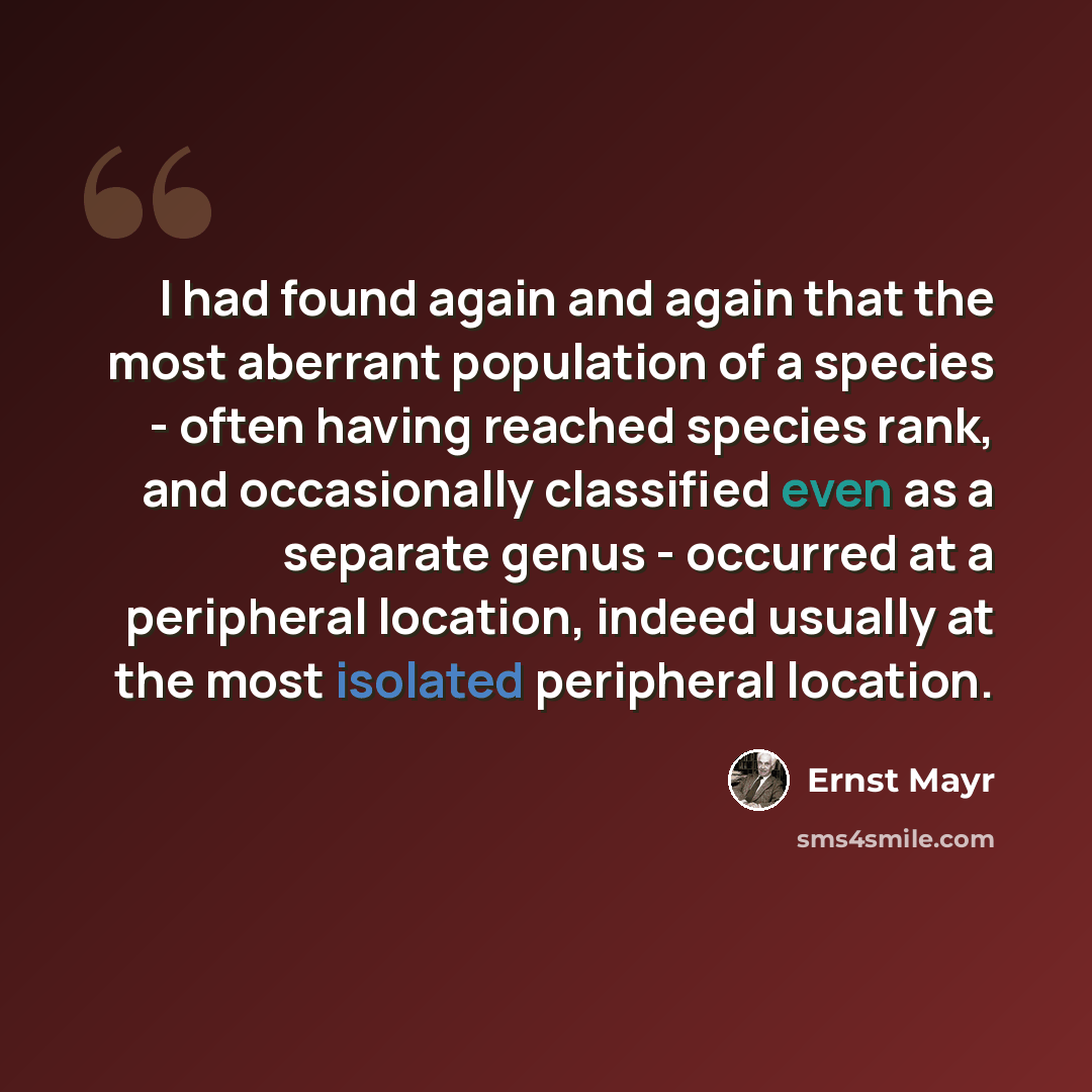“I had found again and again that the most aberrant population of a species - often having reached species rank, and occasionally classified even as a separate genus - occurred at a peripheral location, indeed usually at the most isolated peripheral location.” quote by Ernst Mayr