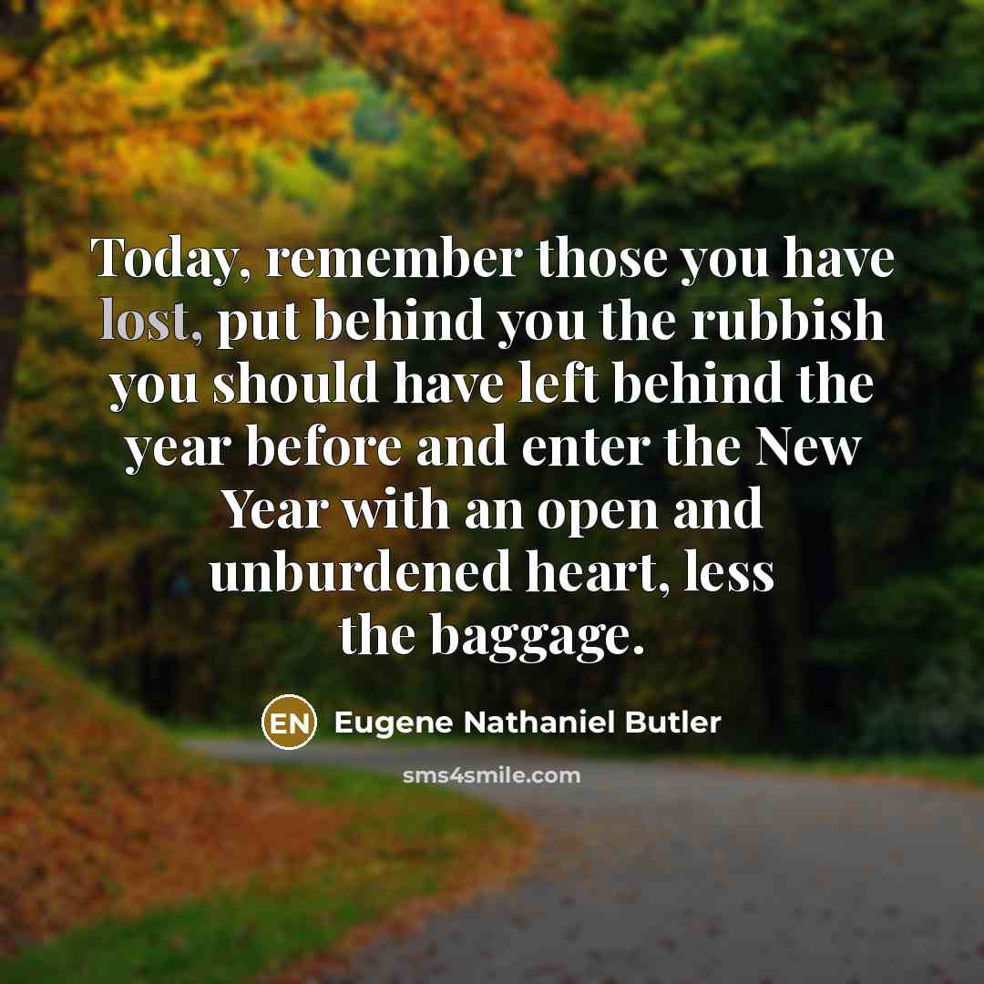 “Today, remember those you have lost, put behind you the rubbish you should have left behind the year before and enter the New Year with an open and unburdened heart, less the baggage.” quote by Eugene Nathaniel Butler