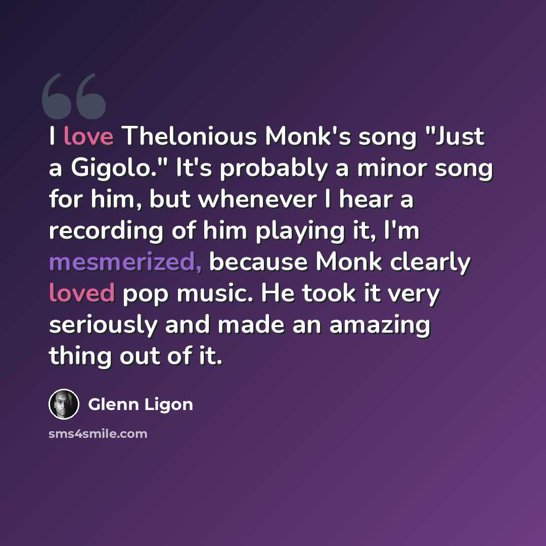 “I love Thelonious Monk's song "Just a Gigolo." It's probably a minor song for him, but whenever I hear a recording of him playing it, I'm mesmerized, because Monk clearly loved pop music. He took it very seriously and made an amazing thing out of it.” quote by Glenn Ligon