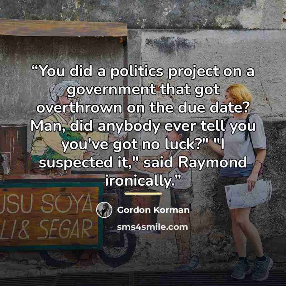 “You did a politics project on a government that got overthrown on the due date? Man, did anybody ever tell you you've got no luck?" "I suspected it," said Raymond ironically.” quote by Gordon Korman