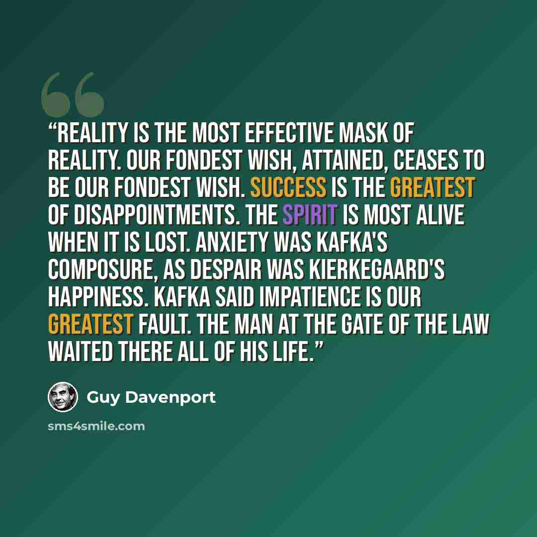 “Reality is the most effective mask of reality. Our fondest wish, attained, ceases to be our fondest wish. Success is the greatest of disappointments. The spirit is most alive when it is lost. Anxiety was Kafka's composure, as despair was Kierkegaard's happiness. Kafka said impatience is our…” quote by Guy Davenport