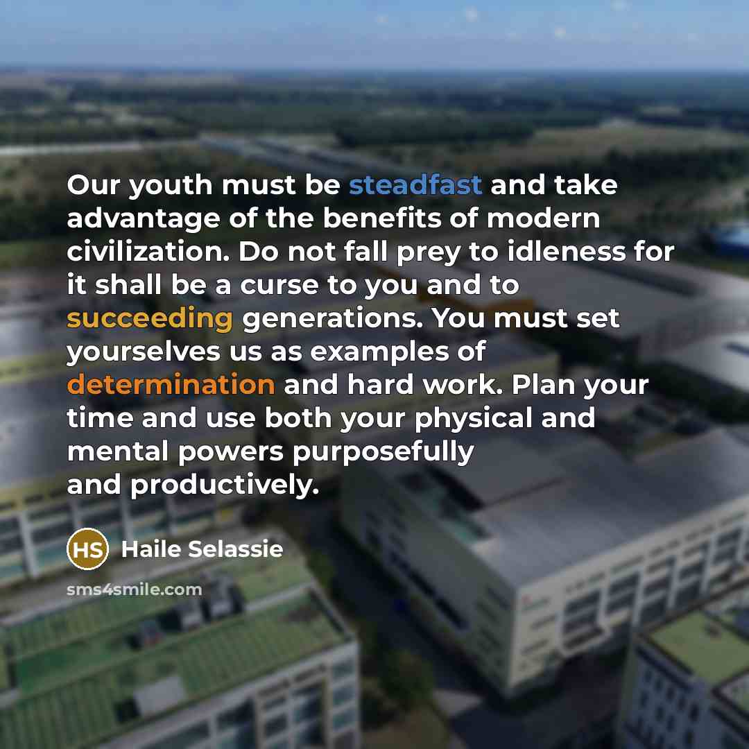 “Our youth must be steadfast and take advantage of the benefits of modern civilization. Do not fall prey to idleness for it shall be a curse to you and to succeeding generations. You must set yourselves us as examples of determination and hard work. Plan your time and use both your physical and…” quote by Haile Selassie