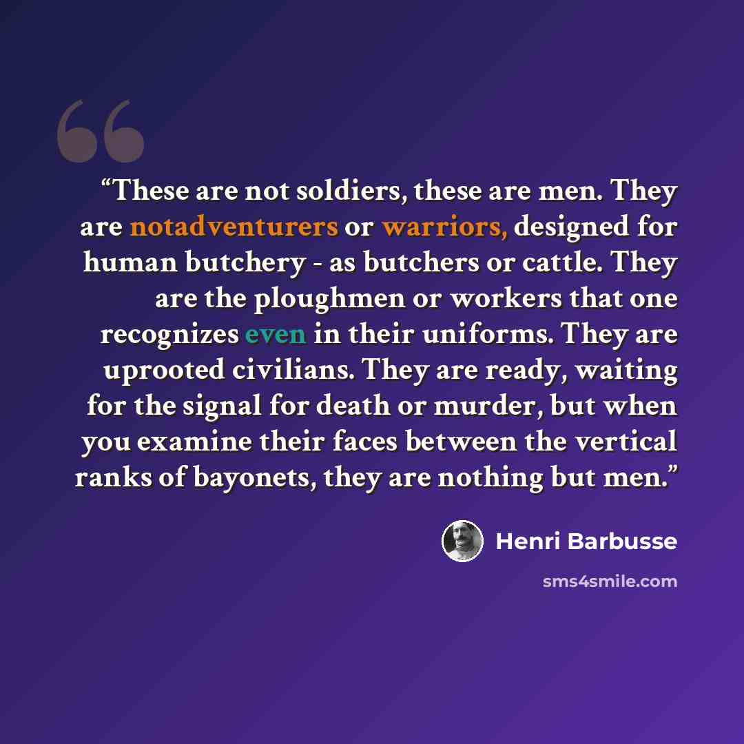 “These are not soldiers, these are men. They are notadventurers or warriors, designed for human butchery - as butchers or cattle. They are the ploughmen or workers that one recognizes even in their uniforms. They are uprooted civilians. They are ready, waiting for the signal for death or murder…” quote by Henri Barbusse