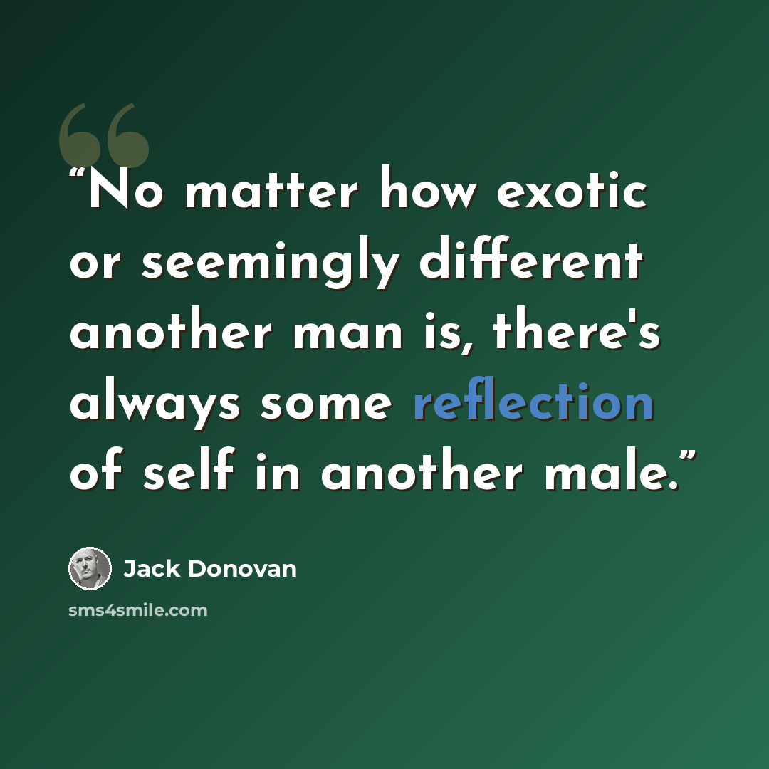 “No matter how exotic or seemingly different another man is, there's always some reflection of self in another male.” quote by Jack Donovan