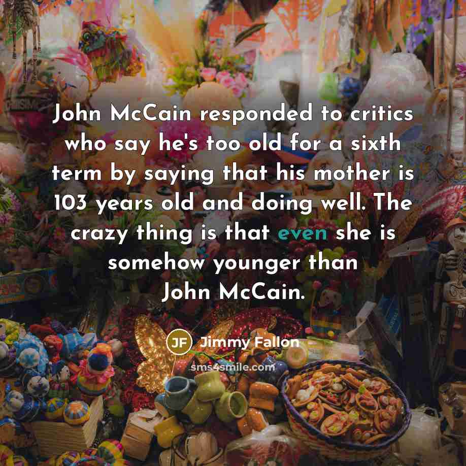 “John McCain responded to critics who say he's too old for a sixth term by saying that his mother is 103 years old and doing well. The crazy thing is that even she is somehow younger than John McCain.” quote by Jimmy Fallon