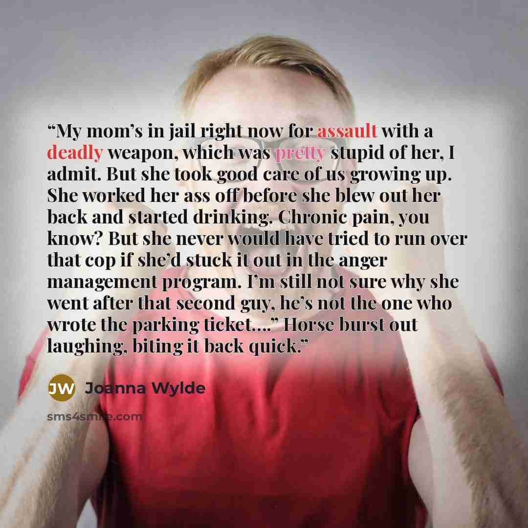“My mom’s in jail right now for assault with a deadly weapon, which was pretty stupid of her, I admit. But she took good care of us growing up. She worked her ass off before she blew out her back and started drinking. Chronic pain, you know? But she never would have tried to run over that cop if…” quote by Joanna Wylde