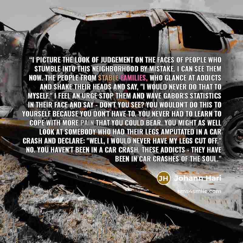 “I picture the look of judgement on the faces of people who stumble into this neighborhood by mistake. I can see them now. The people from stable families, who glance at addicts and shake their heads and say, "I would never do that to myself." I feel an urge stop them and wave Gabor's statistics in…” quote by Johann Hari