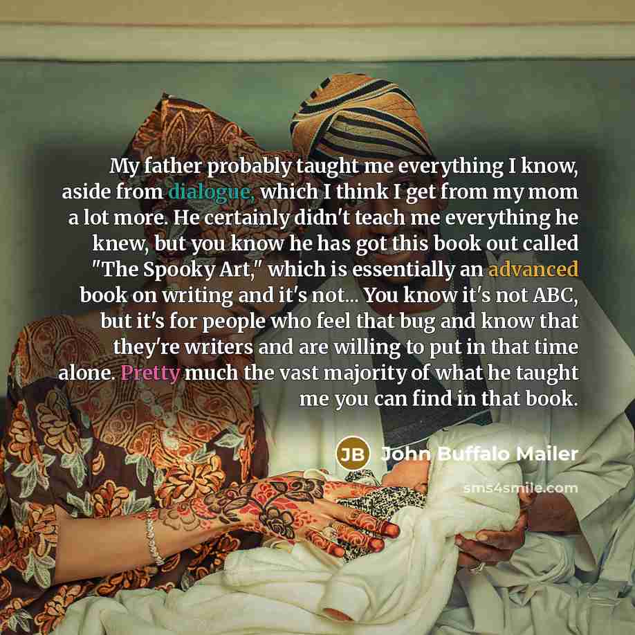 “My father probably taught me everything I know, aside from dialogue, which I think I get from my mom a lot more. He certainly didn't teach me everything he knew, but you know he has got this book out called "The Spooky Art," which is essentially an advanced book on writing and it's not... You know…” quote by John Buffalo Mailer