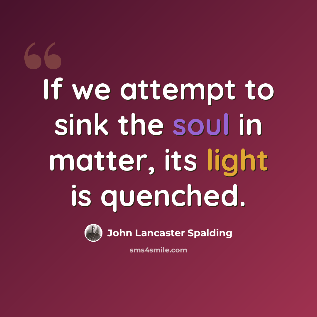“If we attempt to sink the soul in matter, its light is quenched.” quote by John Lancaster Spalding