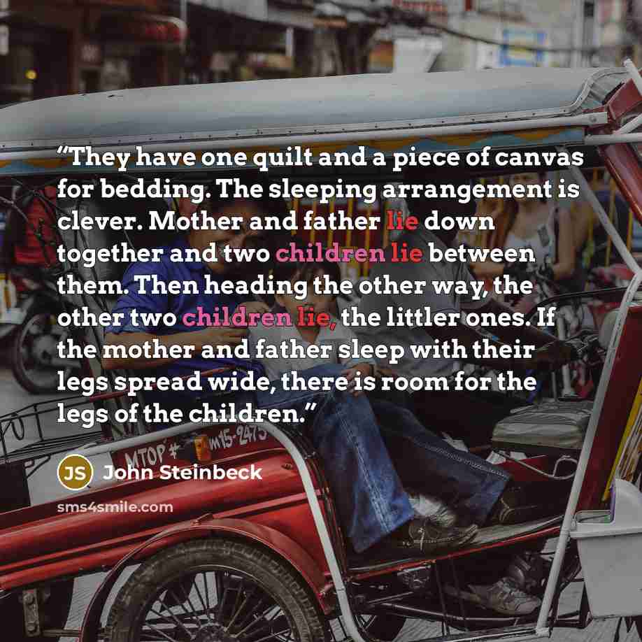 “They have one quilt and a piece of canvas for bedding. The sleeping arrangement is clever. Mother and father lie down together and two children lie between them. Then heading the other way, the other two children lie, the littler ones. If the mother and father sleep with their legs spread wide…” quote by John Steinbeck