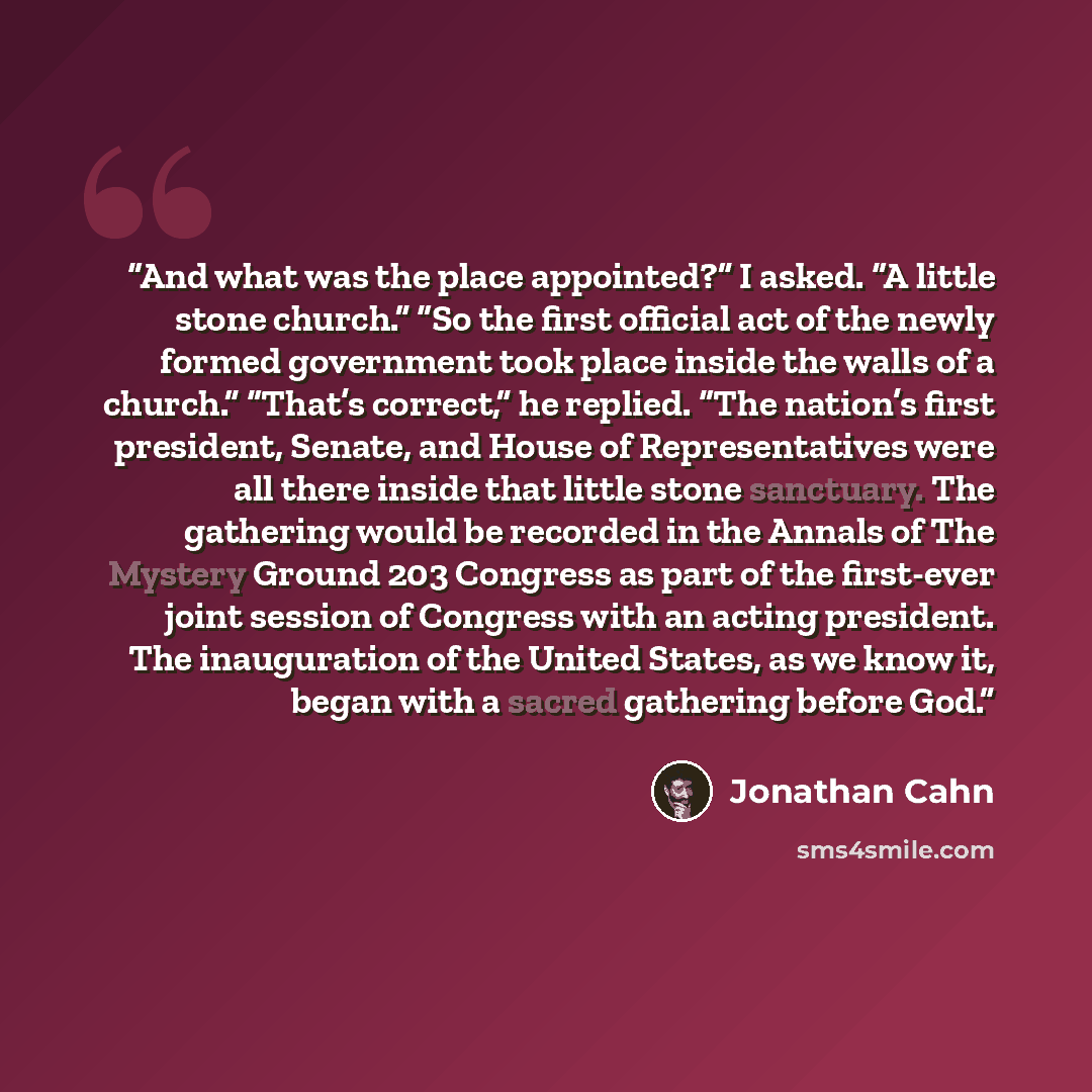“And what was the place appointed?” I asked. “A little stone church.” “So the first official act of the newly formed government took place inside the walls of a church.” “That’s correct,” he replied. “The nation’s first president, Senate, and House of Representatives were all there inside that…” quote by Jonathan Cahn