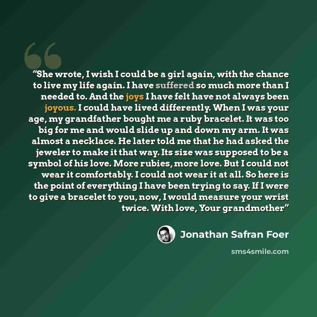 “She wrote, I wish I could be a girl again, with the chance to live my life again. I have suffered so much more than I needed to. And the joys I have felt have not always been joyous. I could have lived differently. When I was your age, my grandfather bought me a ruby bracelet. It was too big for…” quote by Jonathan Safran Foer