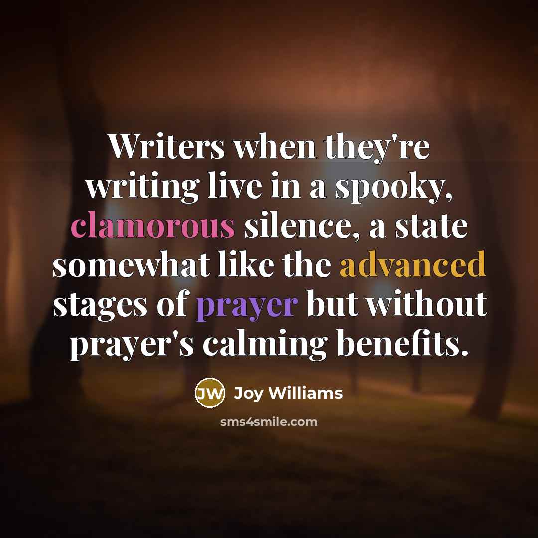 “Writers when they're writing live in a spooky, clamorous silence, a state somewhat like the advanced stages of prayer but without prayer's calming benefits.” quote by Joy Williams