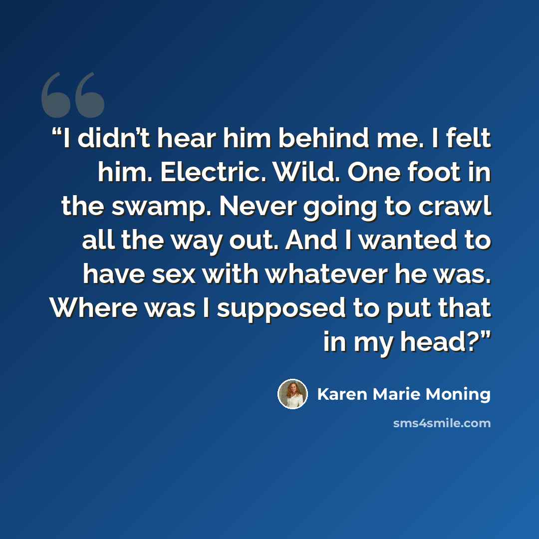“I didn’t hear him behind me. I felt him. Electric. Wild. One foot in the swamp. Never going to crawl all the way out. And I wanted to have sex with whatever he was. Where was I supposed to put that in my head?” quote by Karen Marie Moning