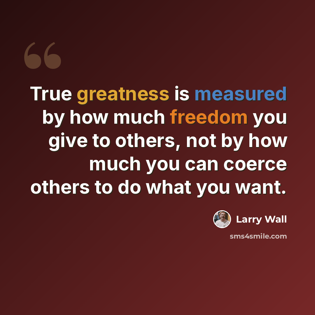 “True greatness is measured by how much freedom you give to others, not by how much you can coerce others to do what you want.” quote by Larry Wall