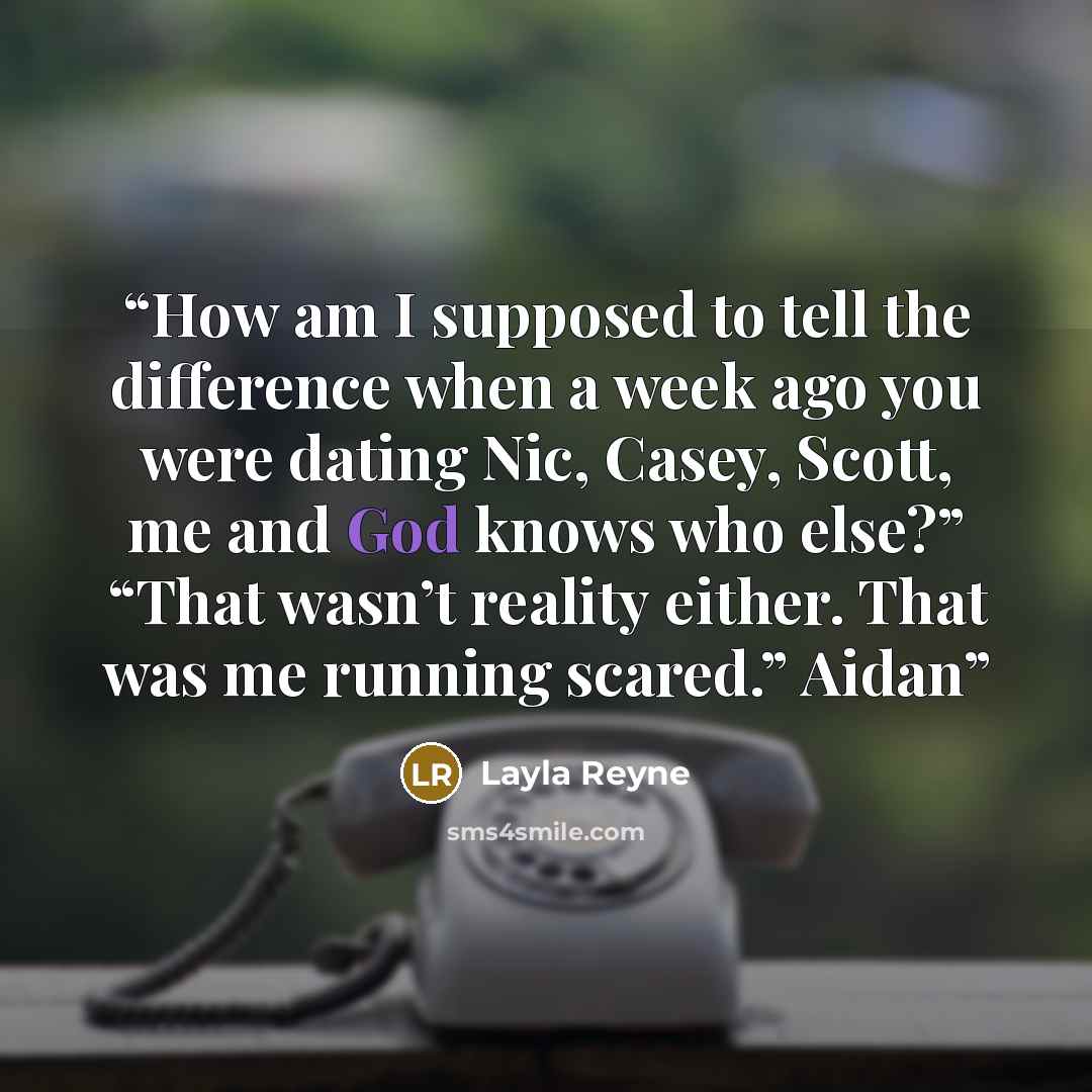 “How am I supposed to tell the difference when a week ago you were dating Nic, Casey, Scott, me and God knows who else?” “That wasn’t reality either. That was me running scared.” Aidan” quote by Layla Reyne