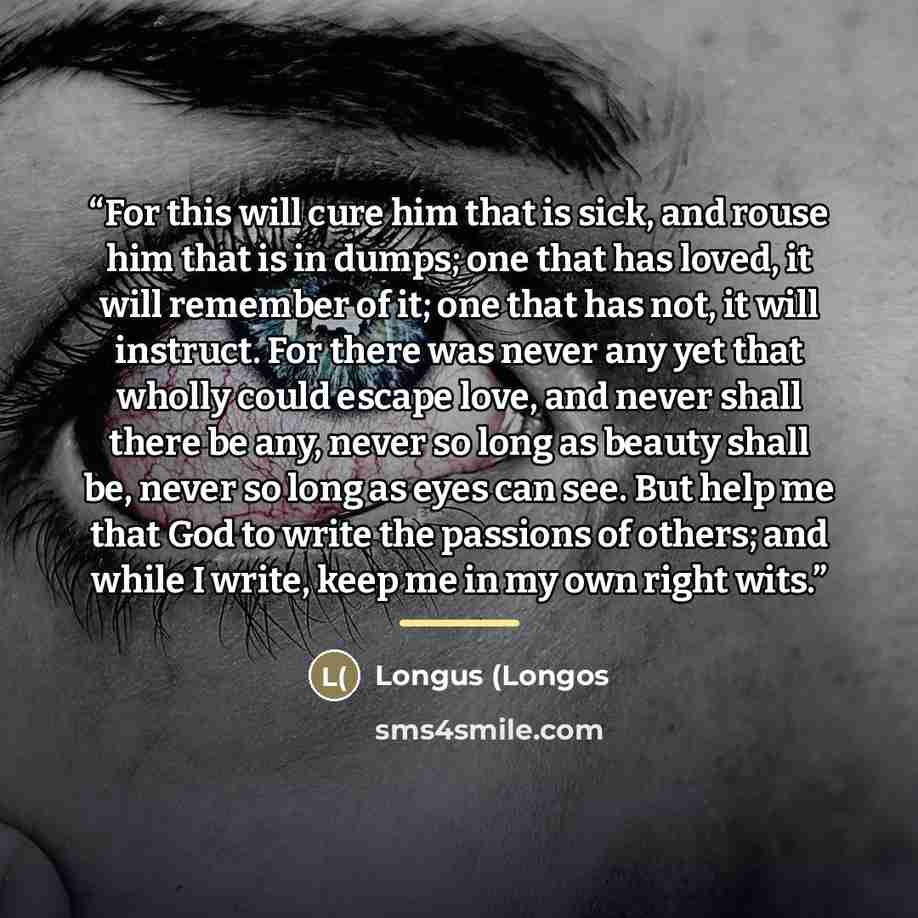 “For this will cure him that is sick, and rouse him that is in dumps; one that has loved, it will remember of it; one that has not, it will instruct. For there was never any yet that wholly could escape love, and never shall there be any, never so long as beauty shall be, never so long as eyes can…” quote by Longus (Longos