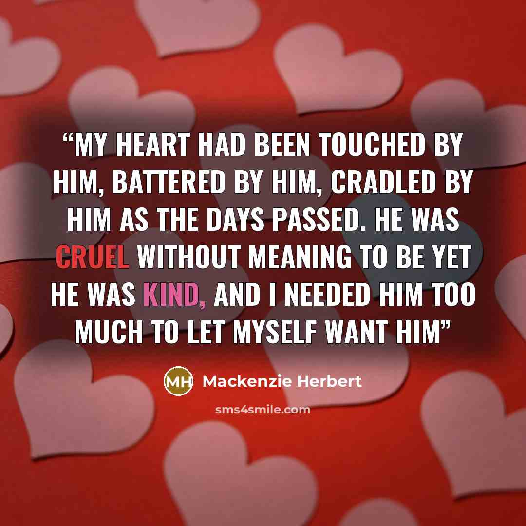 “My heart had been touched by him, battered by him, cradled by him as the days passed. He was cruel without meaning to be yet he was kind, and I needed him too much to let myself want him” quote by Mackenzie Herbert