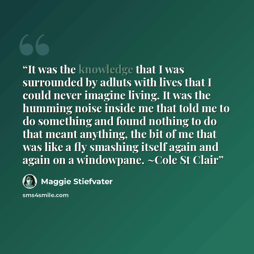 “It was the knowledge that I was surrounded by adluts with lives that I could never imagine living. It was the humming noise inside me that told me to do something and found nothing to do that meant anything, the bit of me that was like a fly smashing itself again and again on a windowpane. ~Cole…” quote by Maggie Stiefvater