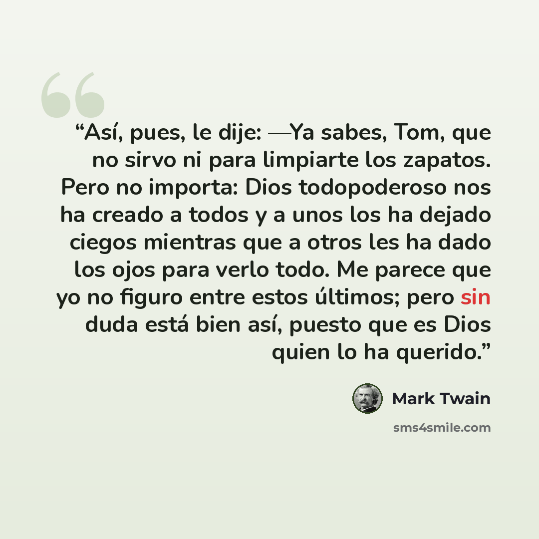 “Así, pues, le dije: —Ya sabes, Tom, que no sirvo ni para limpiarte los zapatos. Pero no importa: Dios todopoderoso nos ha creado a todos y a unos los ha dejado ciegos mientras que a otros les ha dado los ojos para verlo todo. Me parece que yo no figuro entre estos últimos; pero sin duda está bien…” quote by Mark Twain