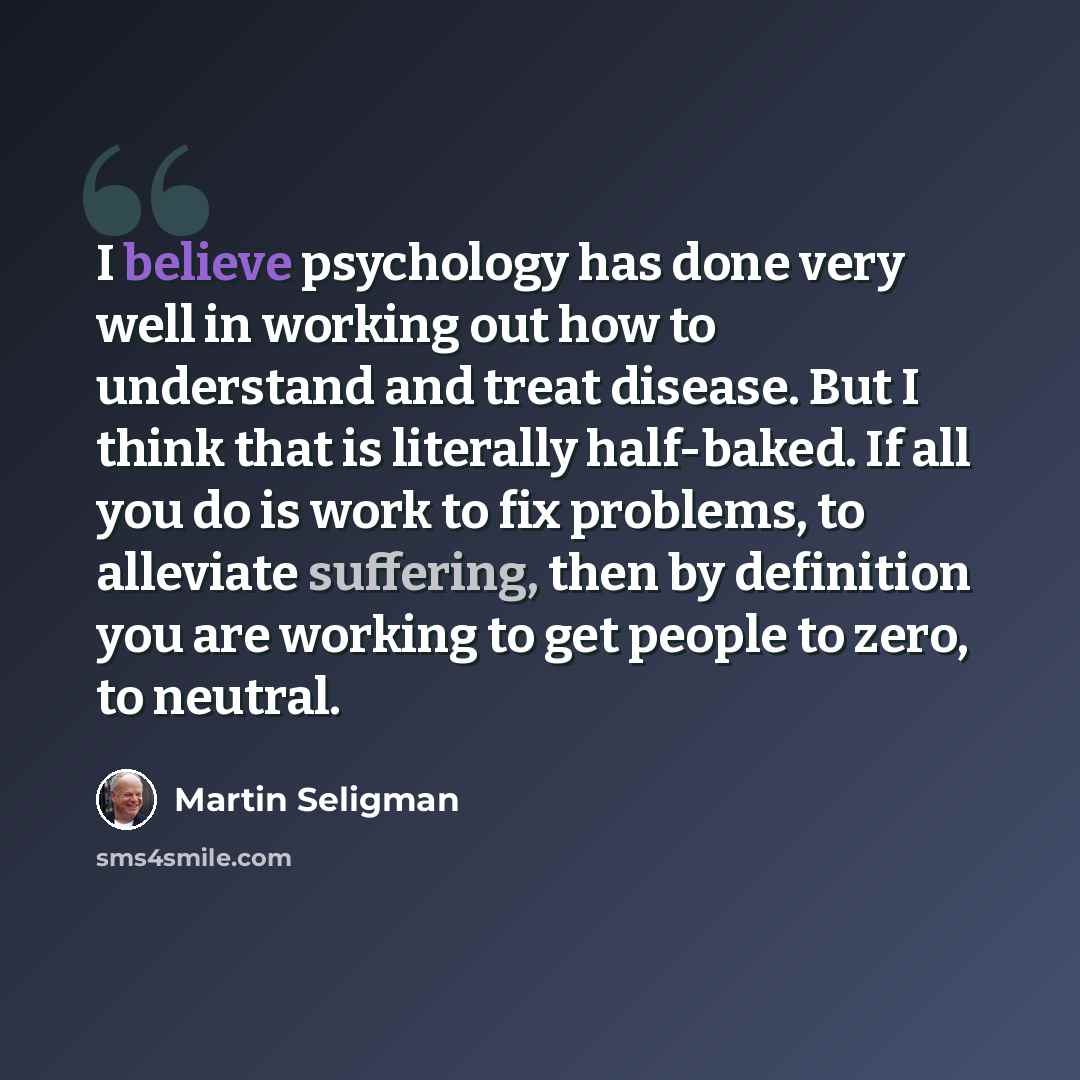 “I believe psychology has done very well in working out how to understand and treat disease. But I think that is literally half-baked. If all you do is work to fix problems, to alleviate suffering, then by definition you are working to get people to zero, to neutral.” quote by Martin Seligman