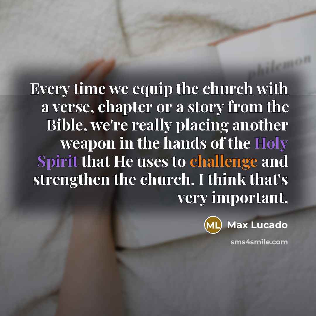 “Every time we equip the church with a verse, chapter or a story from the Bible, we're really placing another weapon in the hands of the Holy Spirit that He uses to challenge and strengthen the church. I think that's very important.” quote by Max Lucado