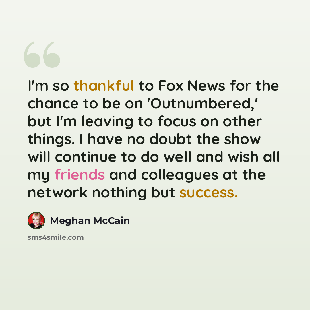 “I'm so thankful to Fox News for the chance to be on 'Outnumbered,' but I'm leaving to focus on other things. I have no doubt the show will continue to do well and wish all my friends and colleagues at the network nothing but success.” quote by Meghan McCain