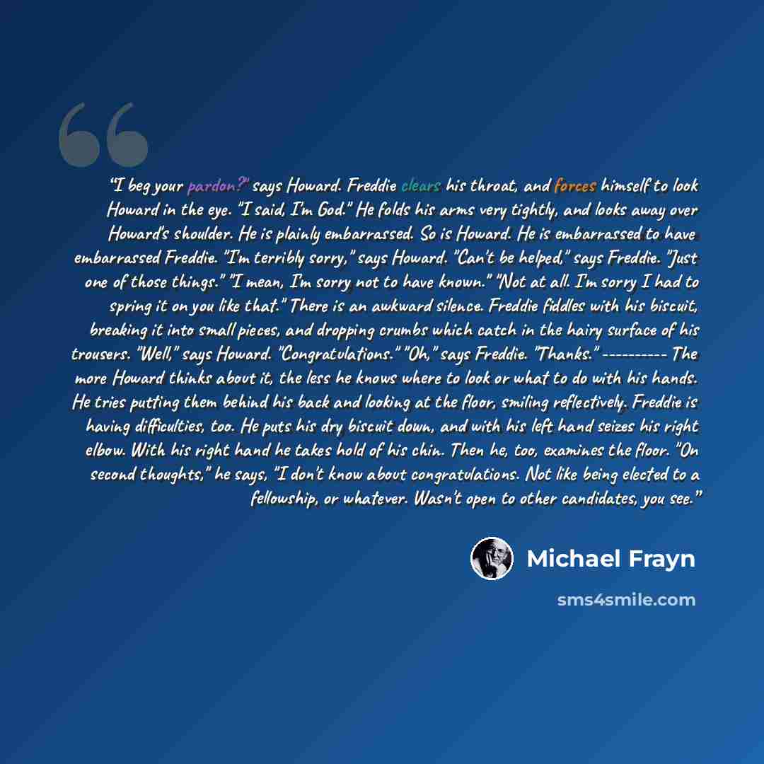 “I beg your pardon?" says Howard. Freddie clears his throat, and forces himself to look Howard in the eye. "I said, I'm God." He folds his arms very tightly, and looks away over Howard's shoulder. He is plainly embarrassed. So is Howard. He is embarrassed to have embarrassed Freddie. "I'm terribly…” quote by Michael Frayn