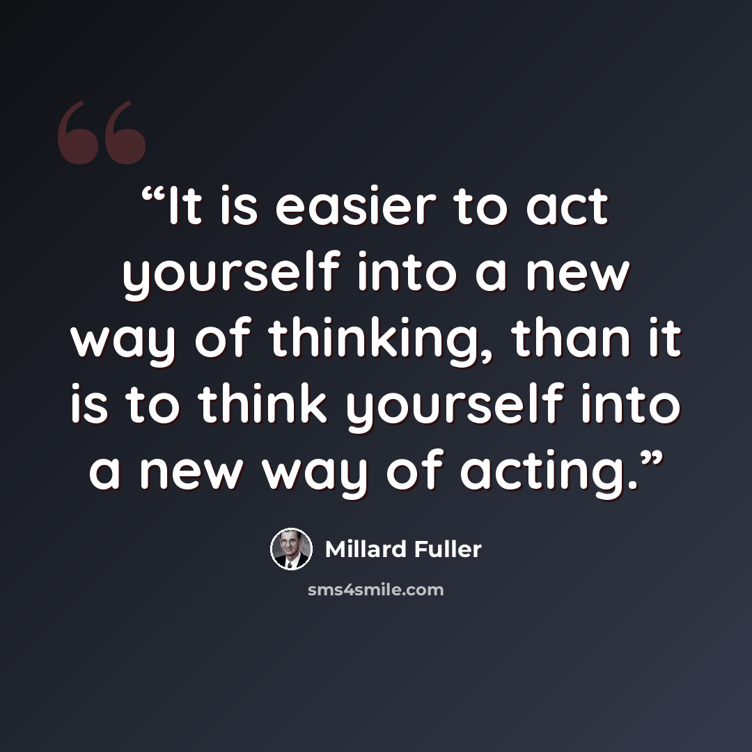 “It is easier to act yourself into a new way of thinking, than it is to think yourself into a new way of acting.” quote by Millard Fuller