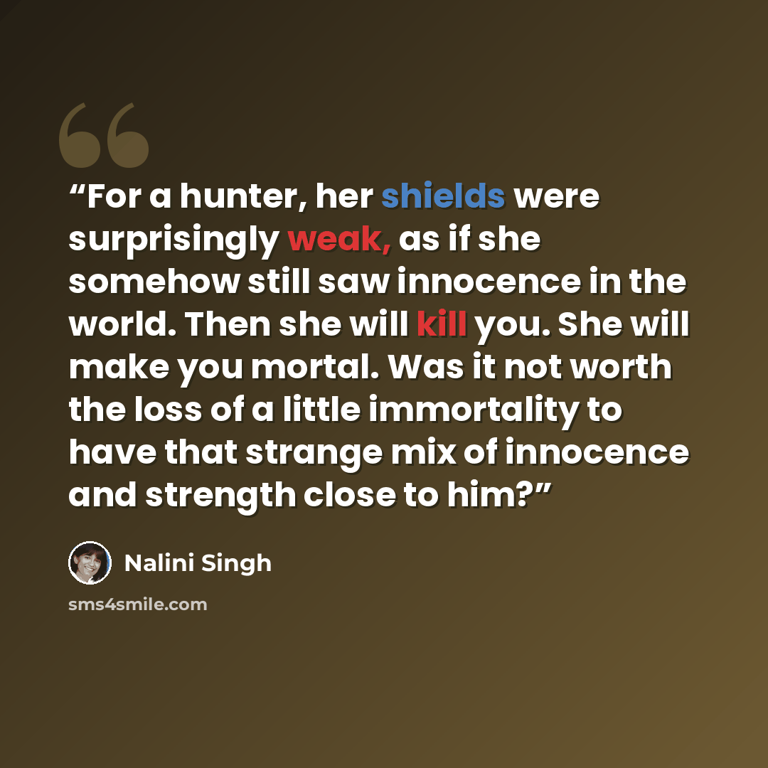 “For a hunter, her shields were surprisingly weak, as if she somehow still saw innocence in the world. Then she will kill you. She will make you mortal. Was it not worth the loss of a little immortality to have that strange mix of innocence and strength close to him?” quote by Nalini Singh