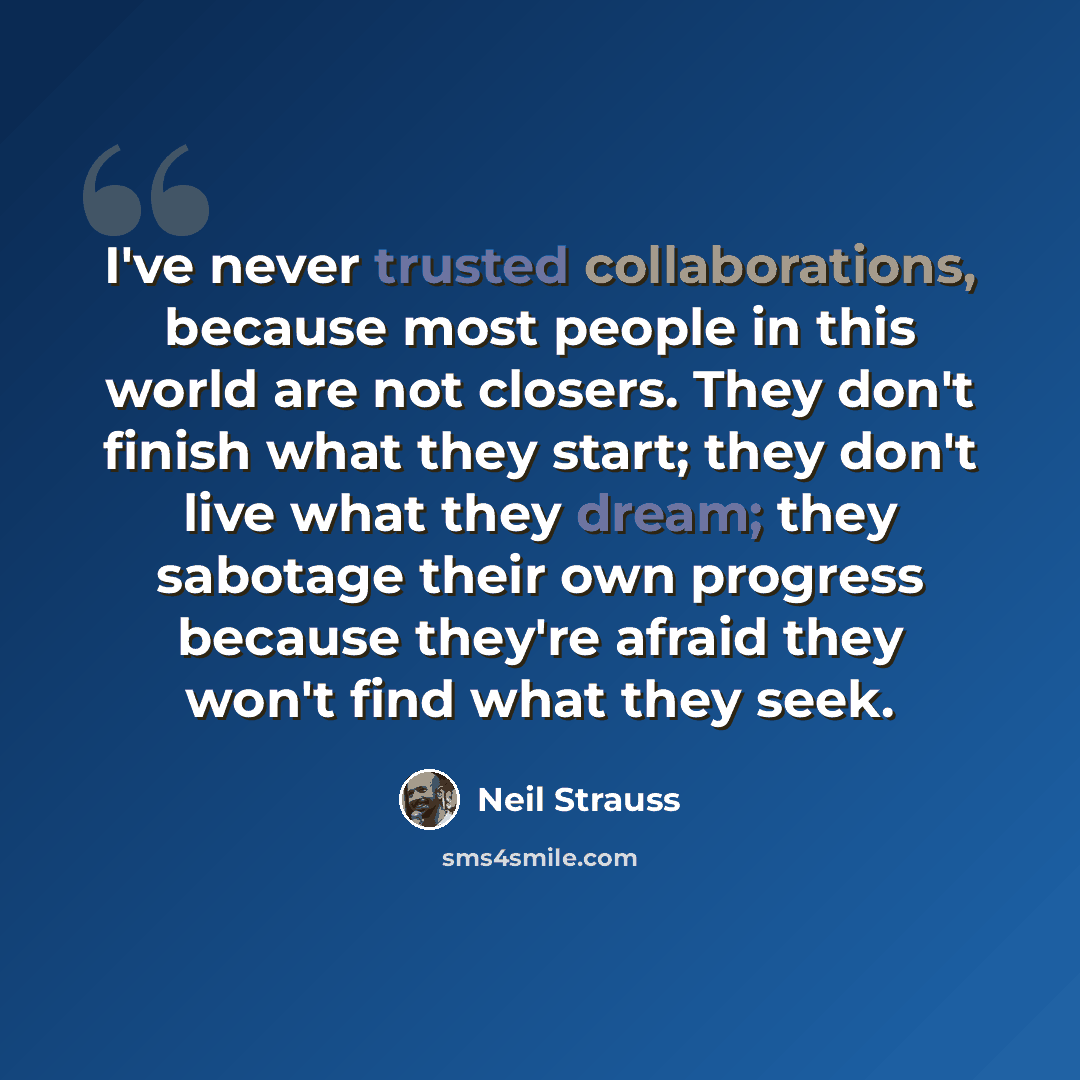 “I've never trusted collaborations, because most people in this world are not closers. They don't finish what they start; they don't live what they dream; they sabotage their own progress because they're afraid they won't find what they seek.” quote by Neil Strauss