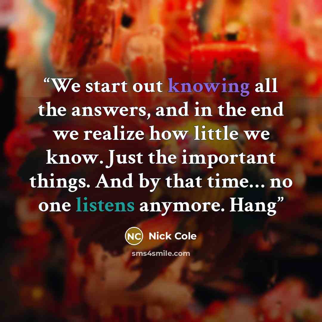 “We start out knowing all the answers, and in the end we realize how little we know. Just the important things. And by that time… no one listens anymore. Hang” quote by Nick Cole