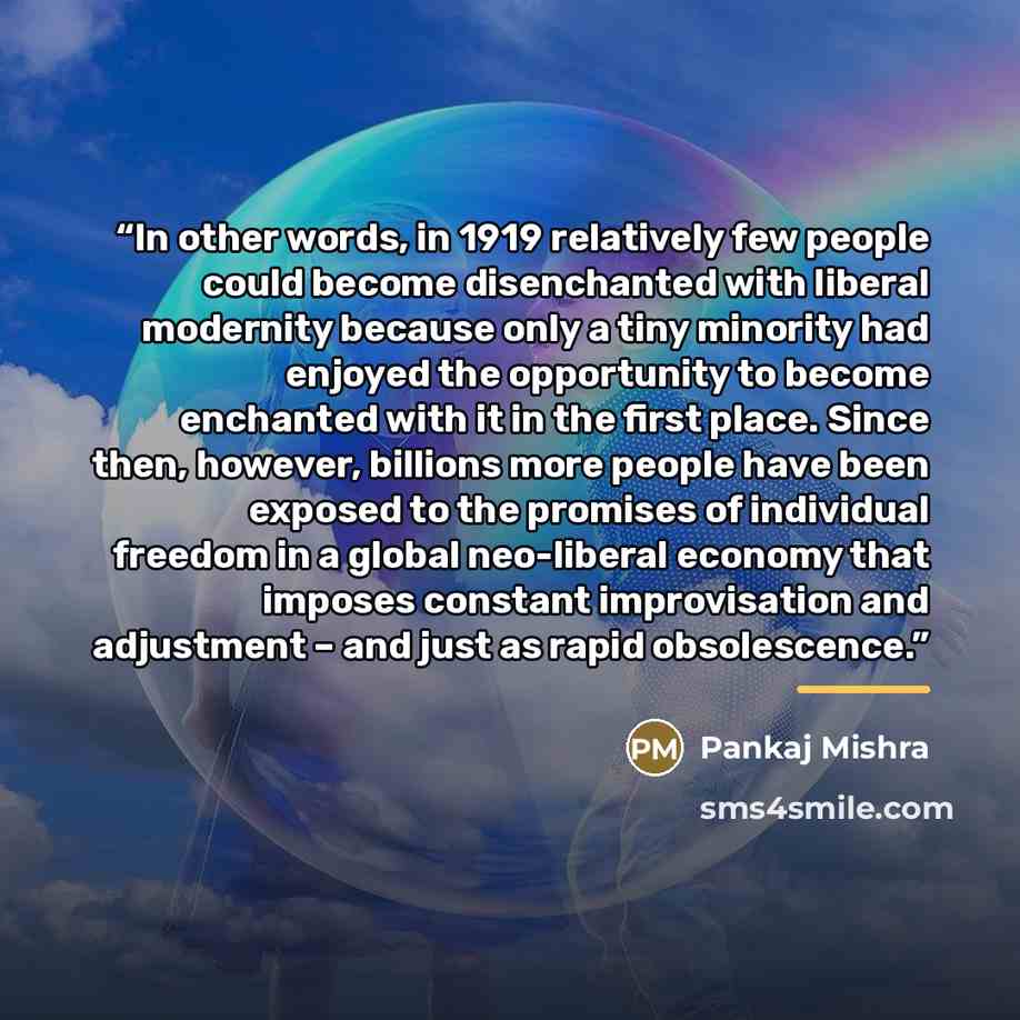 “In other words, in 1919 relatively few people could become disenchanted with liberal modernity because only a tiny minority had enjoyed the opportunity to become enchanted with it in the first place. Since then, however, billions more people have been exposed to the promises of individual freedom…” quote by Pankaj Mishra