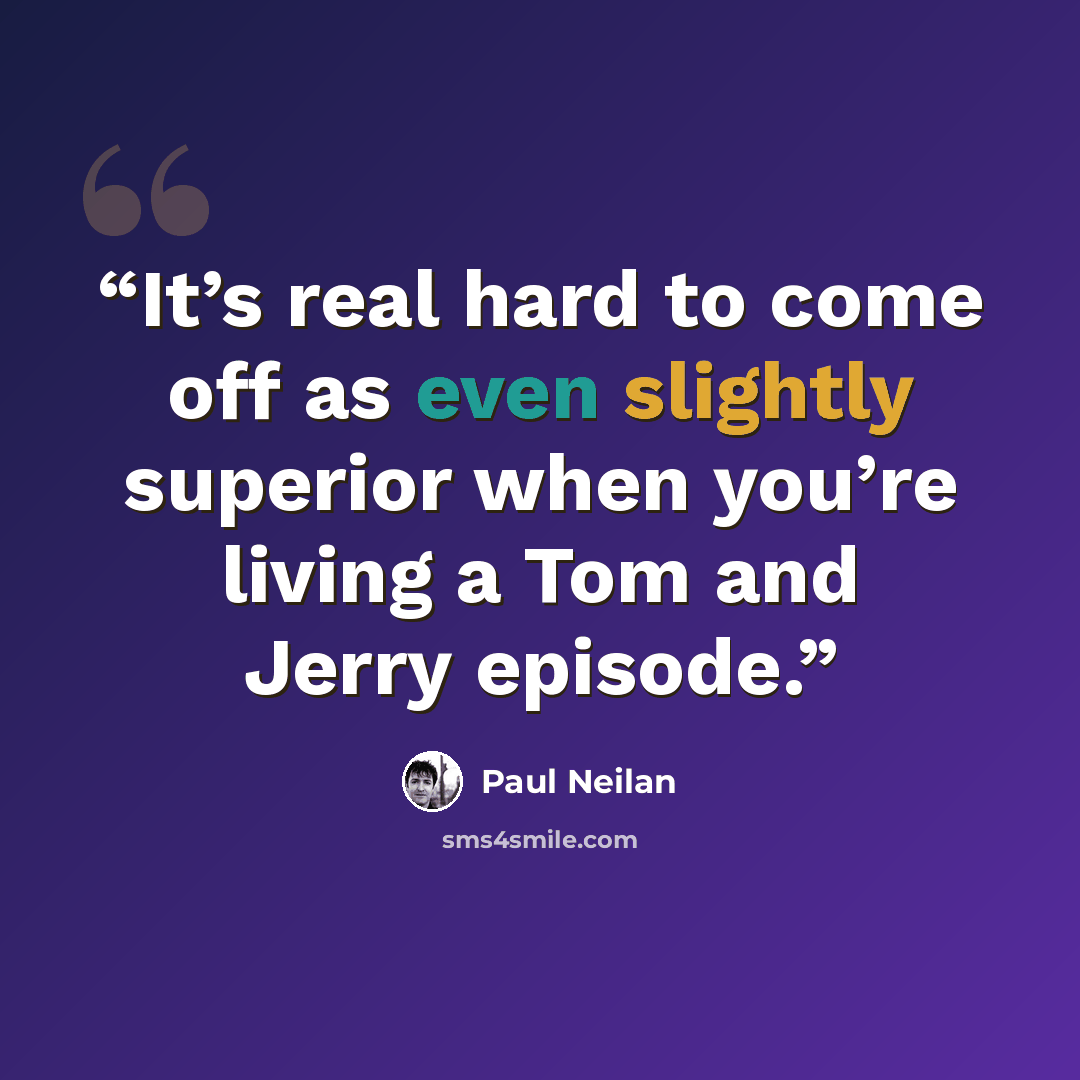 “It’s real hard to come off as even slightly superior when you’re living a Tom and Jerry episode.” quote by Paul Neilan