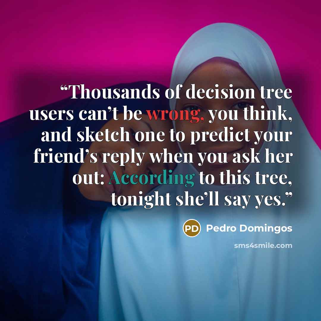 “Thousands of decision tree users can’t be wrong, you think, and sketch one to predict your friend’s reply when you ask her out: According to this tree, tonight she’ll say yes.” quote by Pedro Domingos