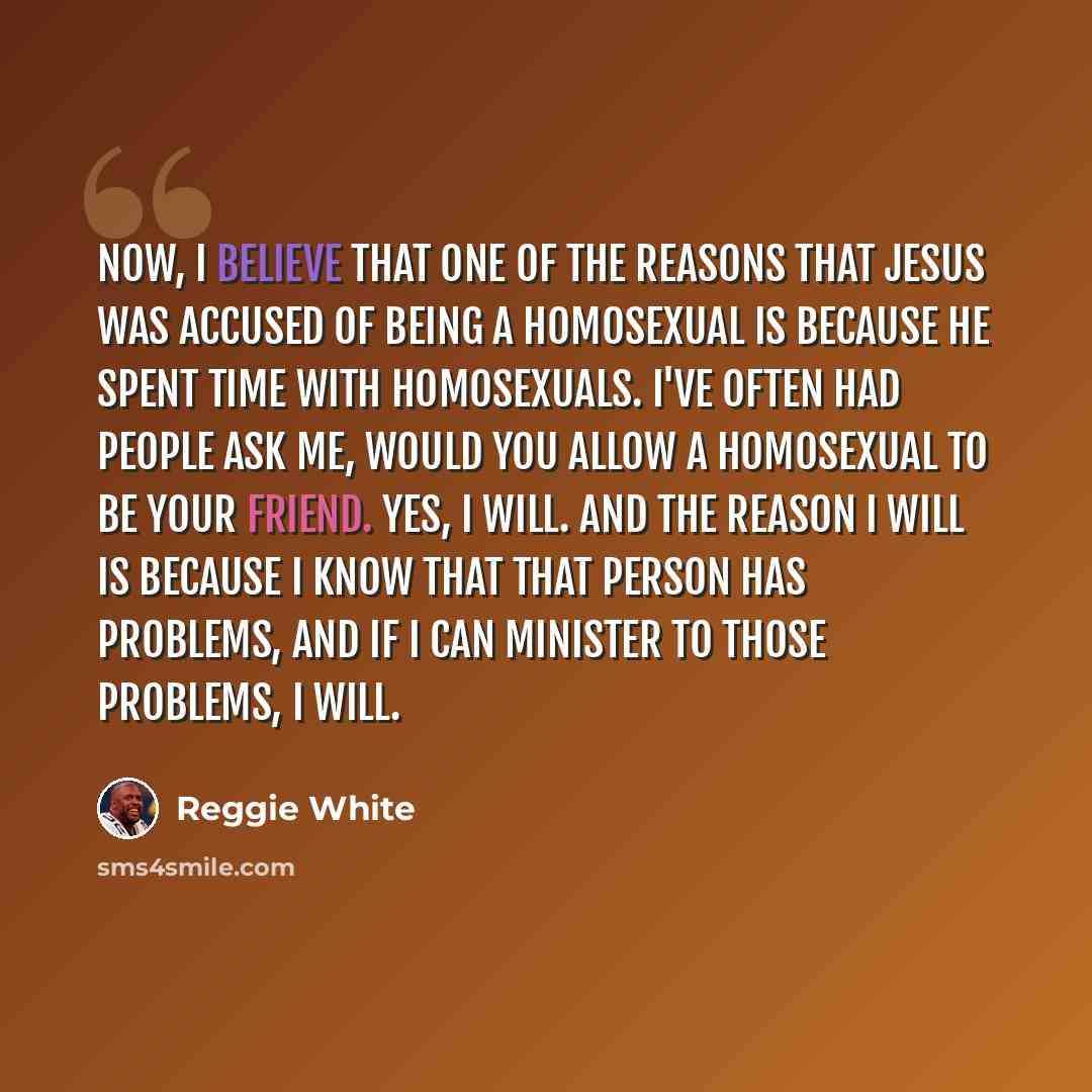 “Now, I believe that one of the reasons that Jesus was accused of being a homosexual is because he spent time with homosexuals. I've often had people ask me, would you allow a homosexual to be your friend. Yes, I will. And the reason I will is because I know that that person has problems, and if I…” quote by Reggie White