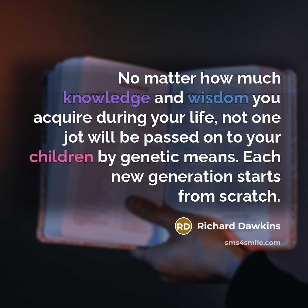 “No matter how much knowledge and wisdom you acquire during your life, not one jot will be passed on to your children by genetic means. Each new generation starts from scratch.” quote by Richard Dawkins