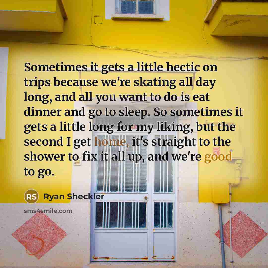 “Sometimes it gets a little hectic on trips because we're skating all day long, and all you want to do is eat dinner and go to sleep. So sometimes it gets a little long for my liking, but the second I get home, it's straight to the shower to fix it all up, and we're good to go.” quote by Ryan Sheckler