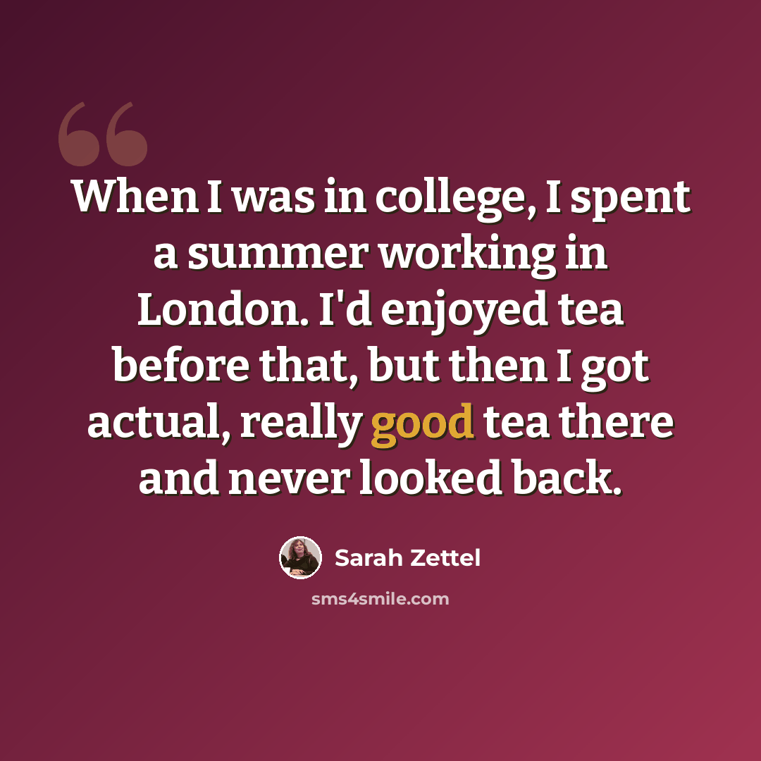 “When I was in college, I spent a summer working in London. I'd enjoyed tea before that, but then I got actual, really good tea there and never looked back.” quote by Sarah Zettel