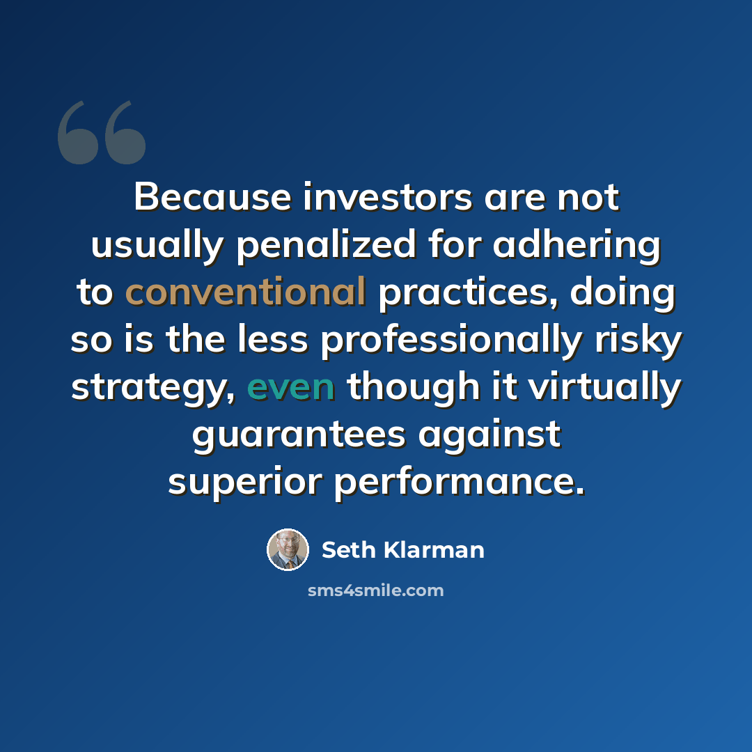 “Because investors are not usually penalized for adhering to conventional practices, doing so is the less professionally risky strategy, even though it virtually guarantees against superior performance.” quote by Seth Klarman