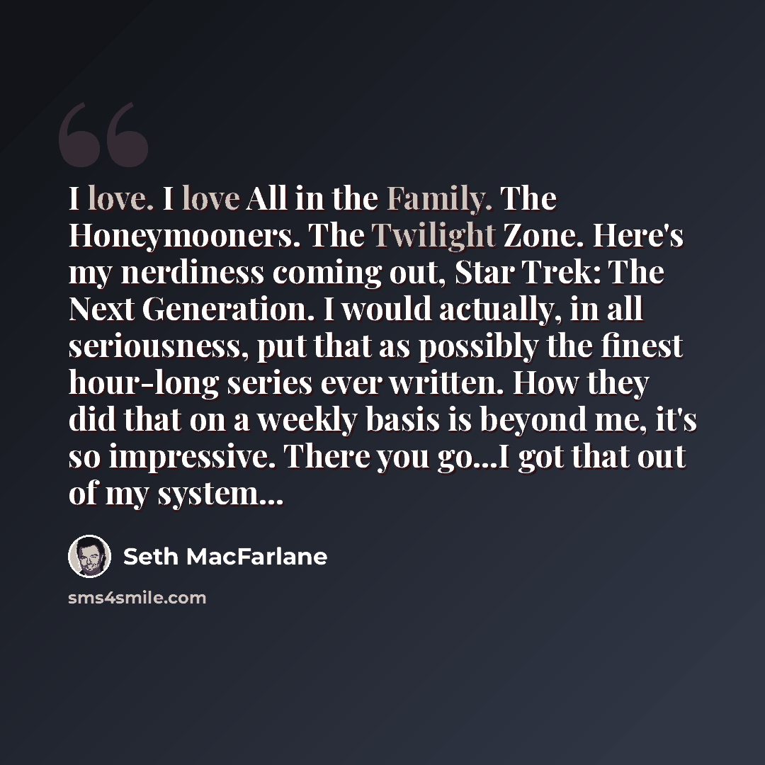 “I love. I love All in the Family. The Honeymooners. The Twilight Zone. Here's my nerdiness coming out, Star Trek: The Next Generation. I would actually, in all seriousness, put that as possibly the finest hour-long series ever written. How they did that on a weekly basis is beyond me, it's so…” quote by Seth Macfarlane
