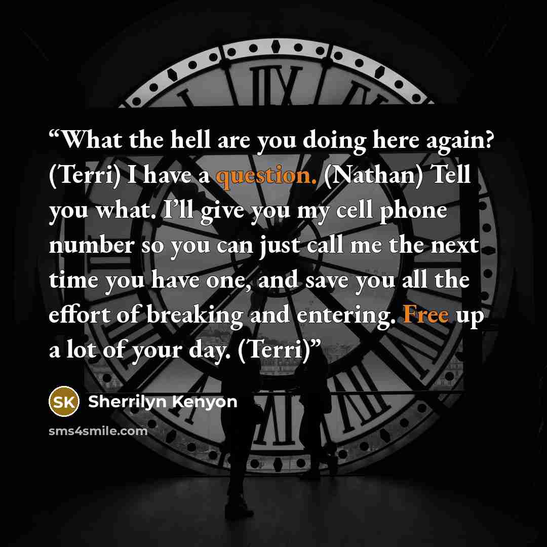 “What the hell are you doing here again? (Terri) I have a question. (Nathan) Tell you what. I’ll give you my cell phone number so you can just call me the next time you have one, and save you all the effort of breaking and entering. Free up a lot of your day. (Terri)” quote by Sherrilyn Kenyon