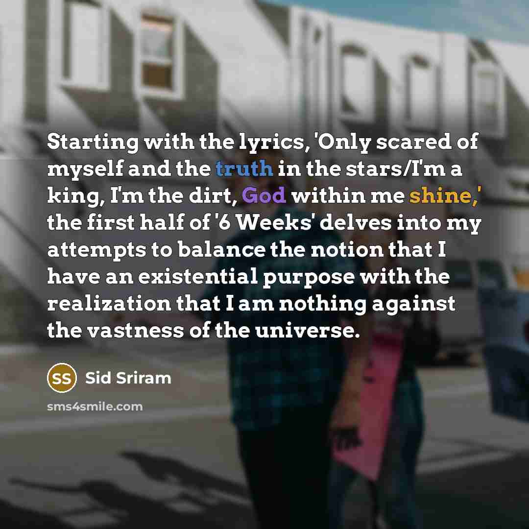 “Starting with the lyrics, 'Only scared of myself and the truth in the stars/I'm a king, I'm the dirt, God within me shine,' the first half of '6 Weeks' delves into my attempts to balance the notion that I have an existential purpose with the realization that I am nothing against the vastness of…” quote by Sid Sriram