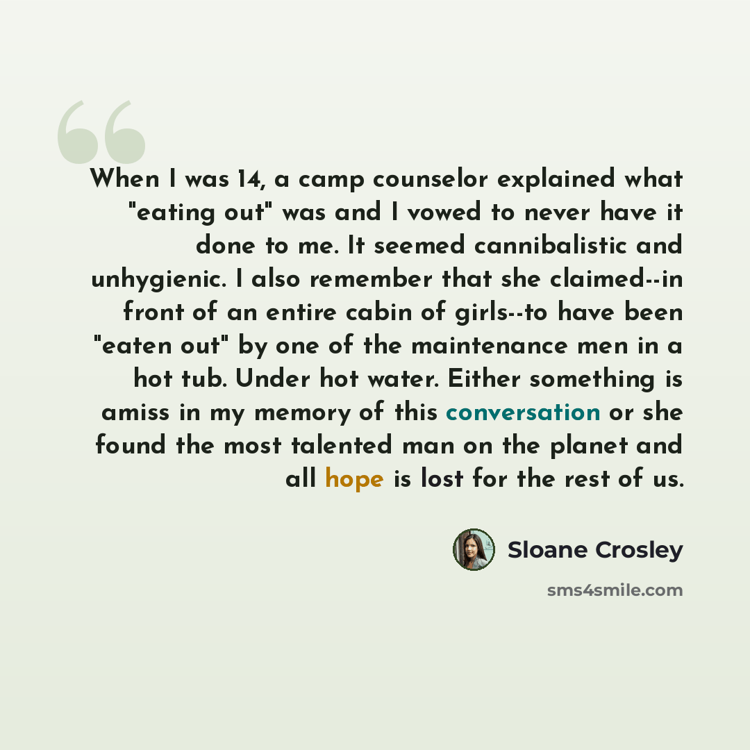 “When I was 14, a camp counselor explained what "eating out" was and I vowed to never have it done to me. It seemed cannibalistic and unhygienic. I also remember that she claimed--in front of an entire cabin of girls--to have been "eaten out" by one of the maintenance men in a hot tub. Under hot…” quote by Sloane Crosley